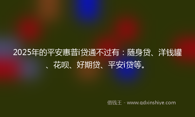 2025年的平安惠普i贷通不过有：随身贷、洋钱罐、花呗、好期贷、平安i贷等。