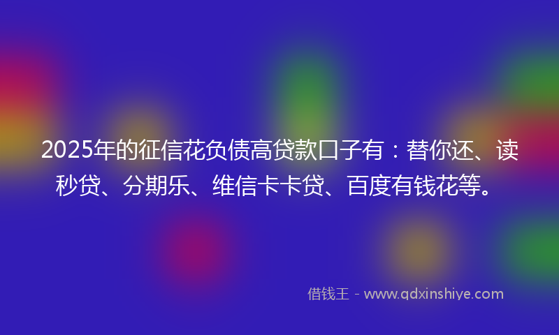 2025年的征信花负债高贷款口子有：替你还、读秒贷、分期乐、维信卡卡贷、百度有钱花等。