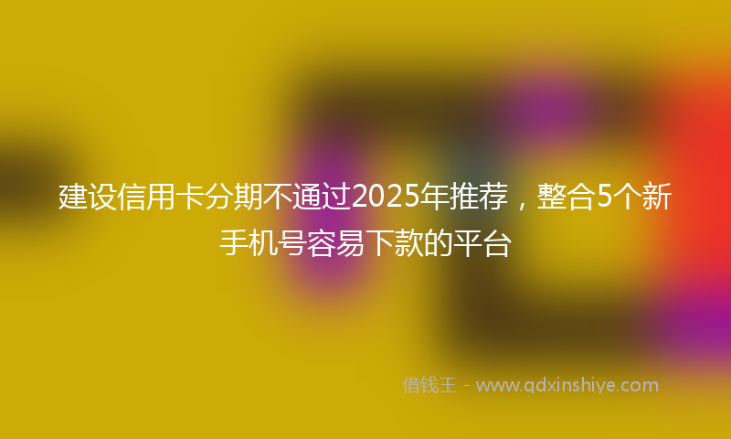 建设信用卡分期不通过2025年推荐，整合5个新手机号容易下款的平台