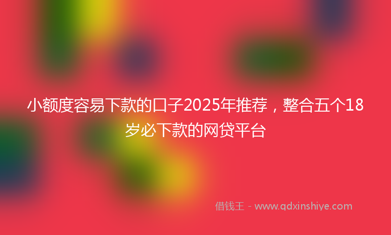 小额度容易下款的口子2025年推荐，整合五个18岁必下款的网贷平台