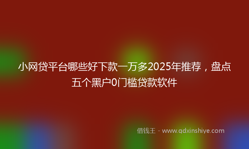 小网贷平台哪些好下款一万多2025年推荐，盘点五个黑户0门槛贷款软件