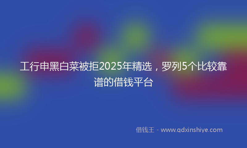工行申黑白菜被拒2025年精选，罗列5个比较靠谱的借钱平台