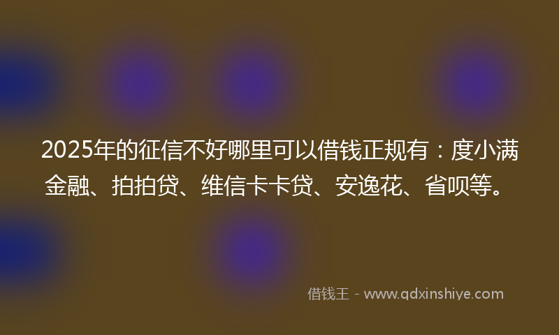 2025年的征信不好哪里可以借钱正规有：度小满金融、拍拍贷、维信卡卡贷、安逸花、省呗等。