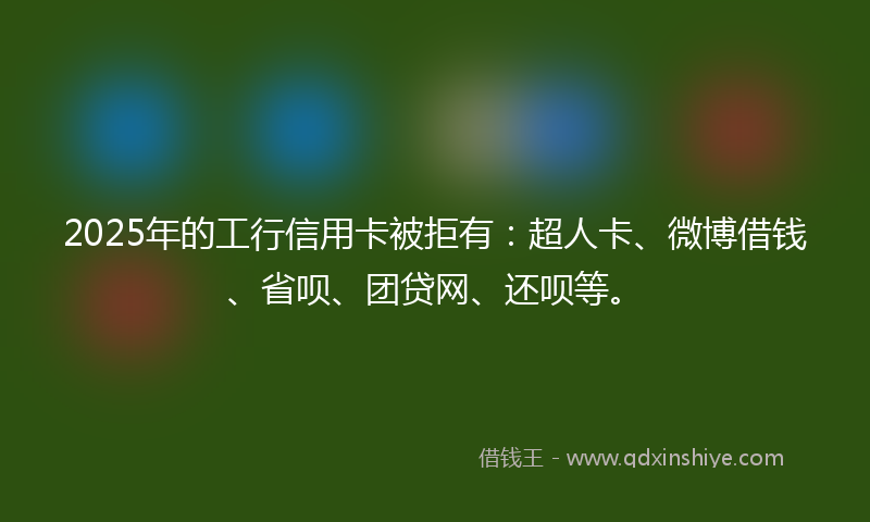 2025年的工行信用卡被拒有：超人卡、微博借钱、省呗、团贷网、还呗等。