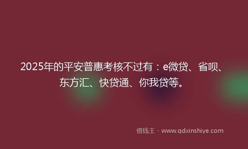 2025年的平安普惠考核不过有：e微贷、省呗、东方汇、快贷通、你我贷等。