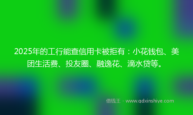 2025年的工行能查信用卡被拒有：小花钱包、美团生活费、投友圈、融逸花、滴水贷等。
