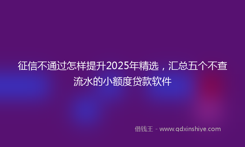 征信不通过怎样提升2025年精选，汇总五个不查流水的小额度贷款软件