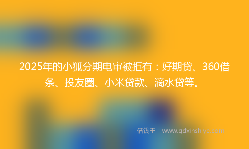 2025年的小狐分期电审被拒有：好期贷、360借条、投友圈、小米贷款、滴水贷等。
