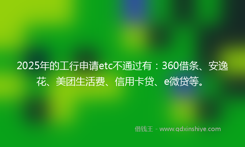 2025年的工行申请etc不通过有：360借条、安逸花、美团生活费、信用卡贷、e微贷等。