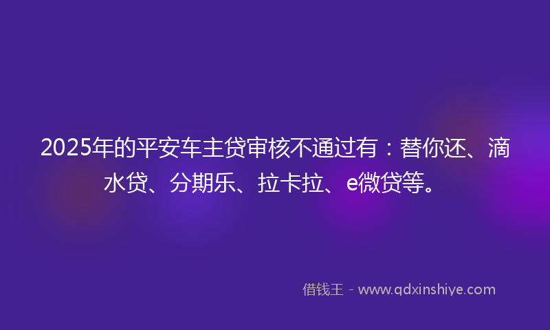 2025年的平安车主贷审核不通过有：替你还、滴水贷、分期乐、拉卡拉、e微贷等。