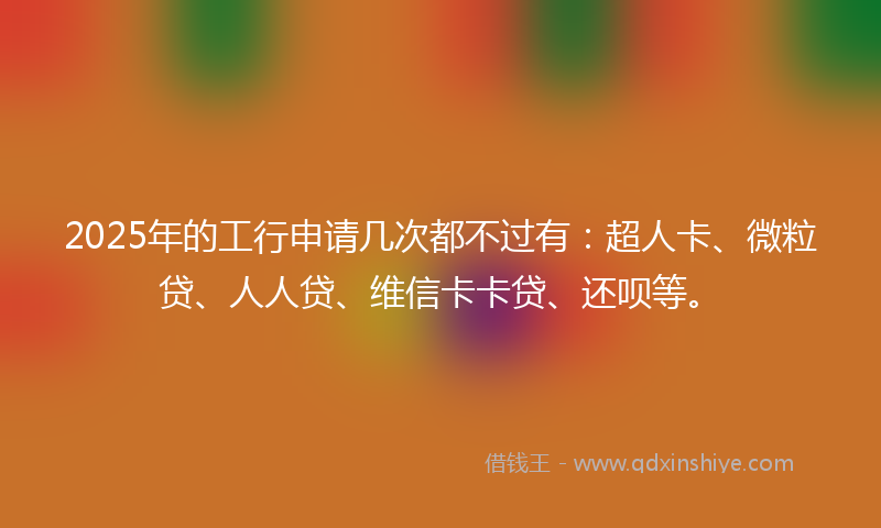 2025年的工行申请几次都不过有：超人卡、微粒贷、人人贷、维信卡卡贷、还呗等。