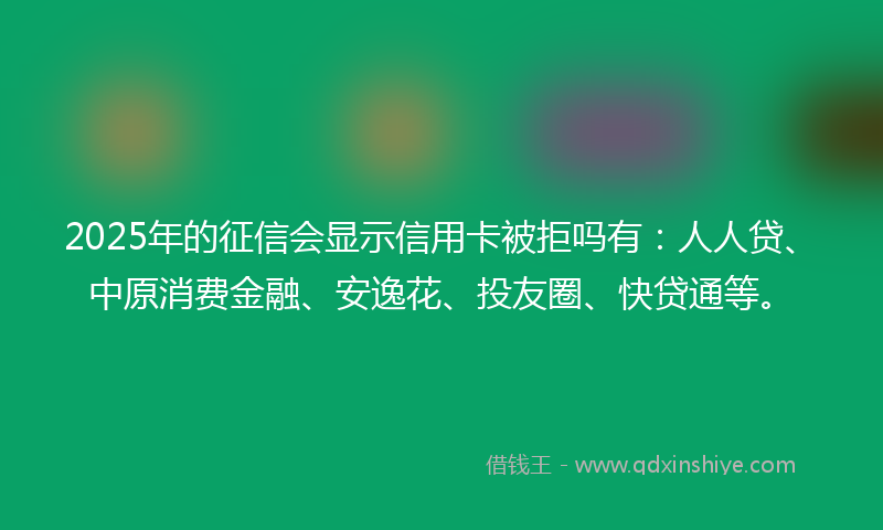 2025年的征信会显示信用卡被拒吗有：人人贷、中原消费金融、安逸花、投友圈、快贷通等。