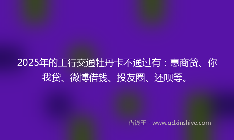 2025年的工行交通牡丹卡不通过有：惠商贷、你我贷、微博借钱、投友圈、还呗等。
