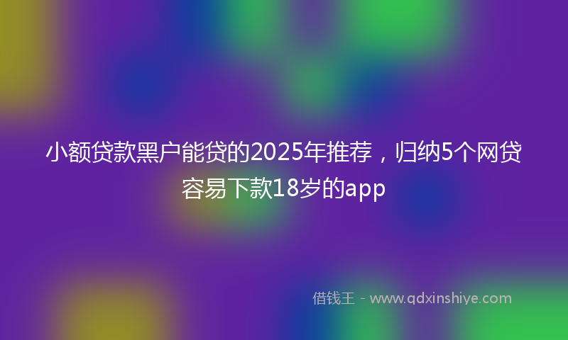 小额贷款黑户能贷的2025年推荐，归纳5个网贷容易下款18岁的app