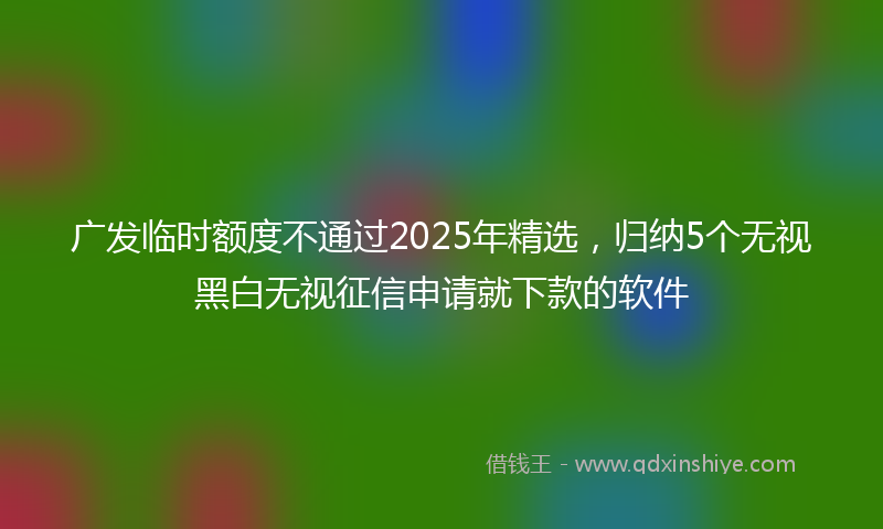 广发临时额度不通过2025年精选，归纳5个无视黑白无视征信申请就下款的软件