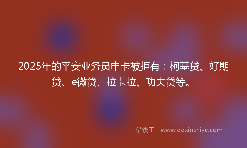 2025年的平安业务员申卡被拒有：柯基贷、好期贷、e微贷、拉卡拉、功夫贷等。