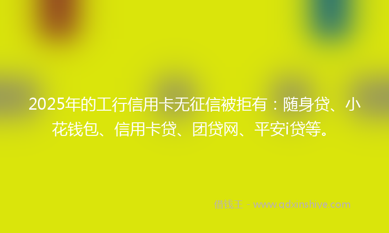2025年的工行信用卡无征信被拒有：随身贷、小花钱包、信用卡贷、团贷网、平安i贷等。