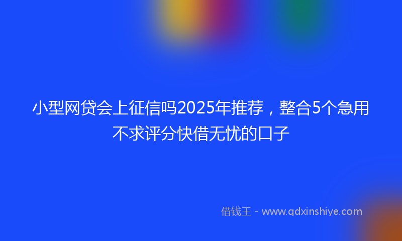 小型网贷会上征信吗2025年推荐，整合5个急用不求评分快借无忧的口子