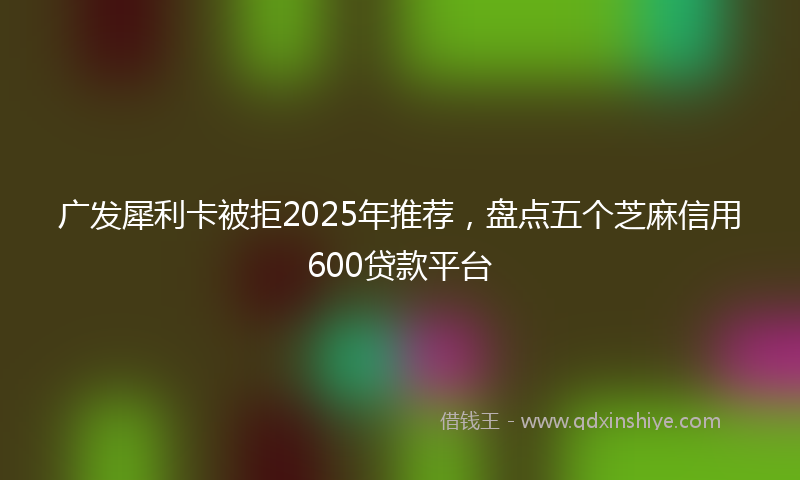 广发犀利卡被拒2025年推荐，盘点五个芝麻信用600贷款平台