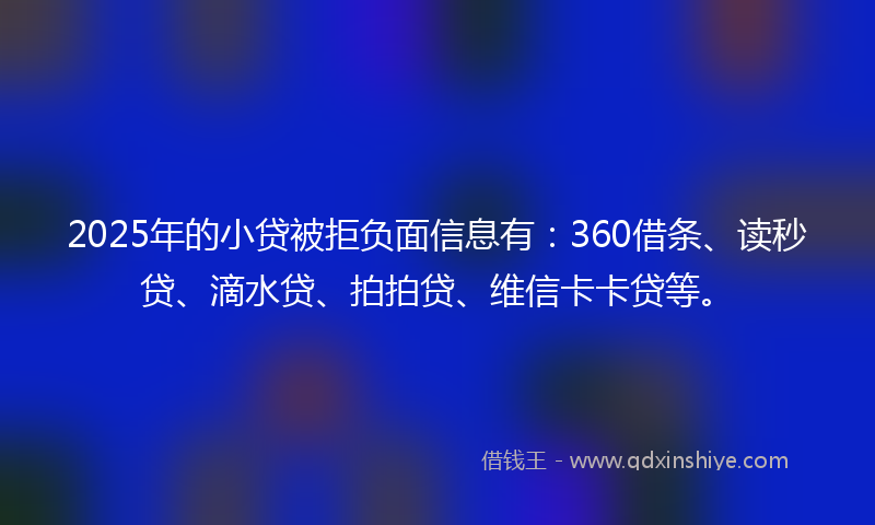 2025年的小贷被拒负面信息有：360借条、读秒贷、滴水贷、拍拍贷、维信卡卡贷等。