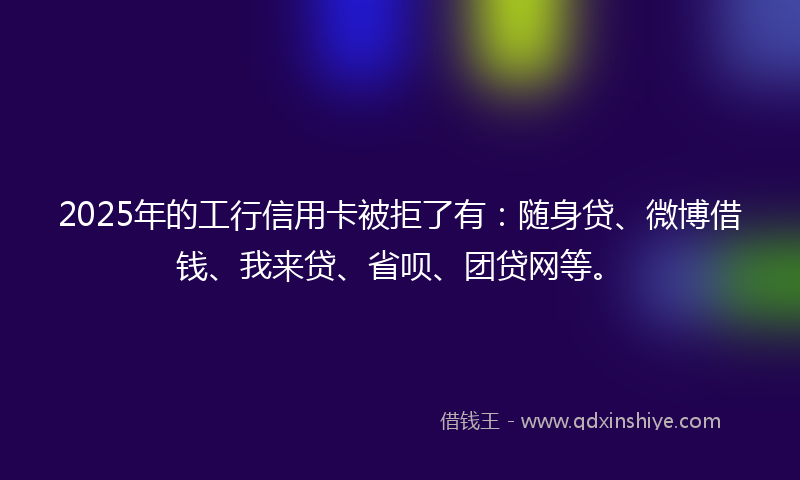 2025年的工行信用卡被拒了有：随身贷、微博借钱、我来贷、省呗、团贷网等。
