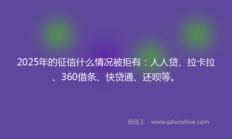 2025年的征信什么情况被拒有：人人贷、拉卡拉、360借条、快贷通、还呗等。
