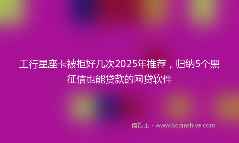 工行星座卡被拒好几次2025年推荐，归纳5个黑征信也能贷款的网贷软件
