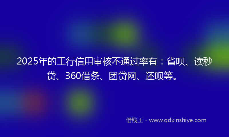 2025年的工行信用审核不通过率有：省呗、读秒贷、360借条、团贷网、还呗等。