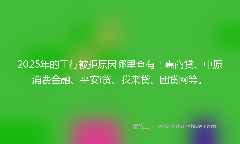 2025年的工行被拒原因哪里查有：惠商贷、中原消费金融、平安i贷、我来贷、团贷网等。