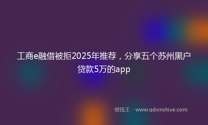 工商e融借被拒2025年推荐，分享五个苏州黑户贷款5万的app