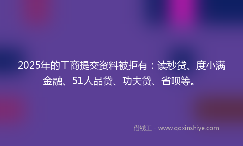 2025年的工商提交资料被拒有：读秒贷、度小满金融、51人品贷、功夫贷、省呗等。
