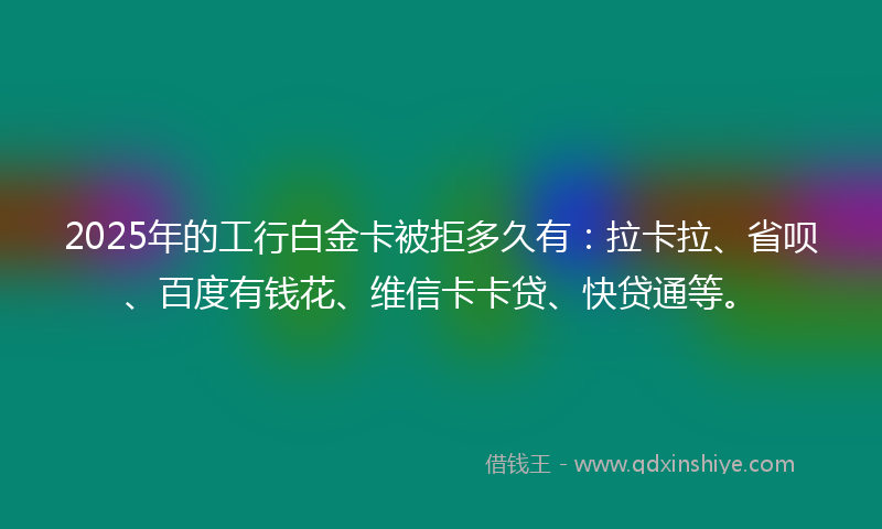 2025年的工行白金卡被拒多久有：拉卡拉、省呗、百度有钱花、维信卡卡贷、快贷通等。