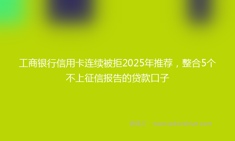 工商银行信用卡连续被拒2025年推荐，整合5个不上征信报告的贷款口子