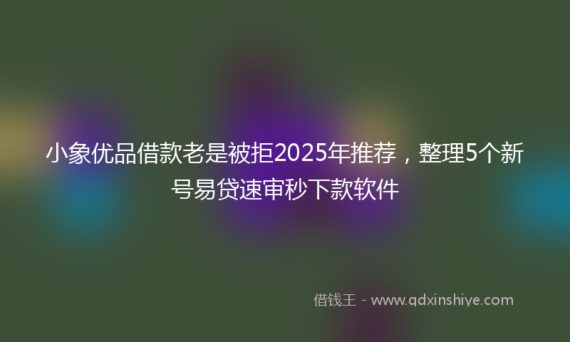 小象优品借款老是被拒2025年推荐，整理5个新号易贷速审秒下款软件