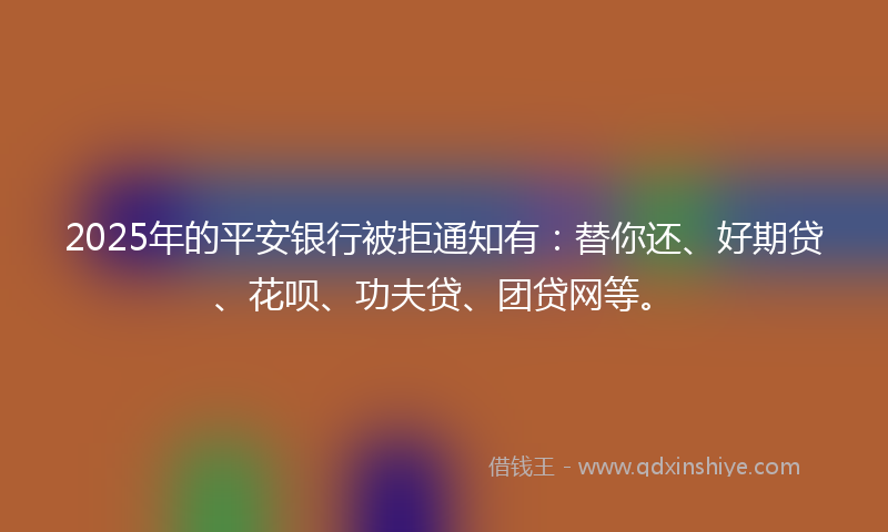 2025年的平安银行被拒通知有：替你还、好期贷、花呗、功夫贷、团贷网等。