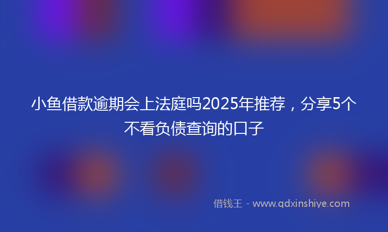 小鱼借款逾期会上法庭吗2025年推荐，分享5个不看负债查询的口子