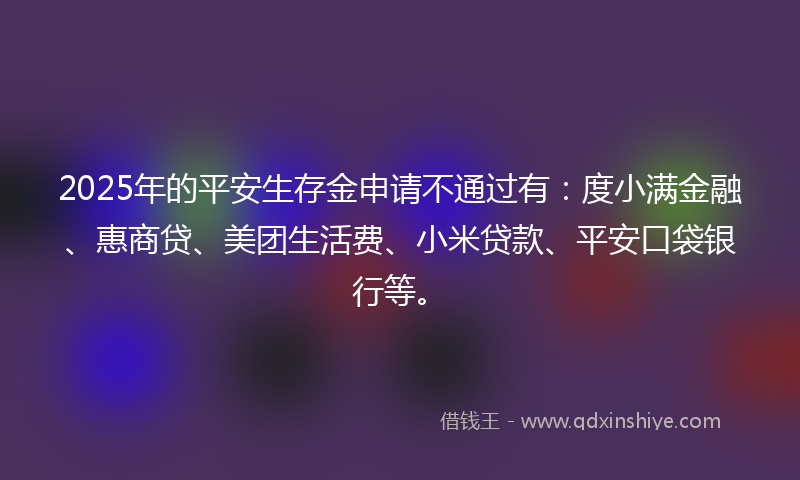 2025年的平安生存金申请不通过有：度小满金融、惠商贷、美团生活费、小米贷款、平安口袋银行等。