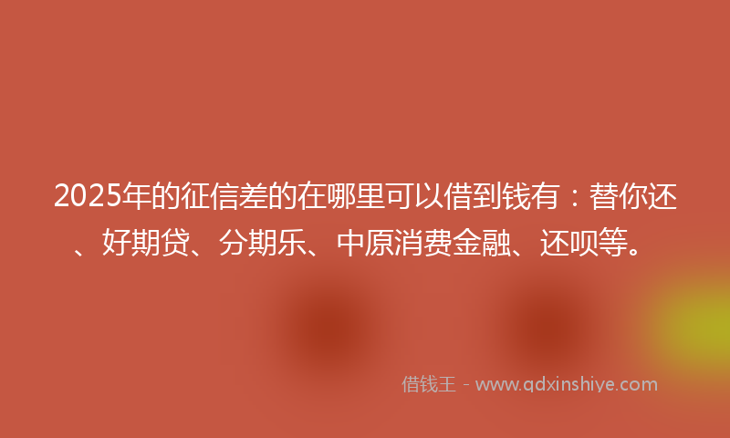 2025年的征信差的在哪里可以借到钱有：替你还、好期贷、分期乐、中原消费金融、还呗等。