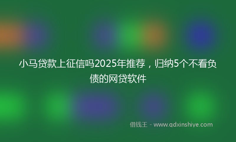 小马贷款上征信吗2025年推荐，归纳5个不看负债的网贷软件