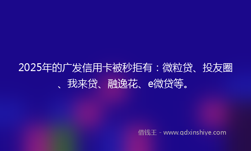2025年的广发信用卡被秒拒有：微粒贷、投友圈、我来贷、融逸花、e微贷等。