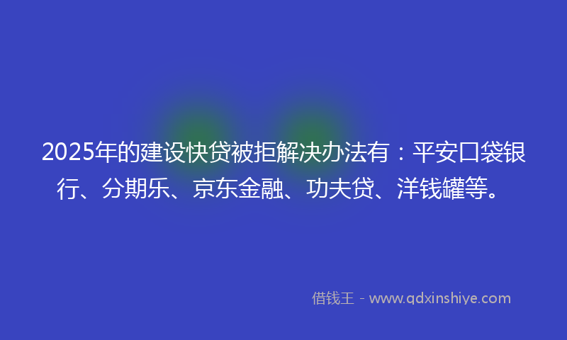 2025年的建设快贷被拒解决办法有：平安口袋银行、分期乐、京东金融、功夫贷、洋钱罐等。