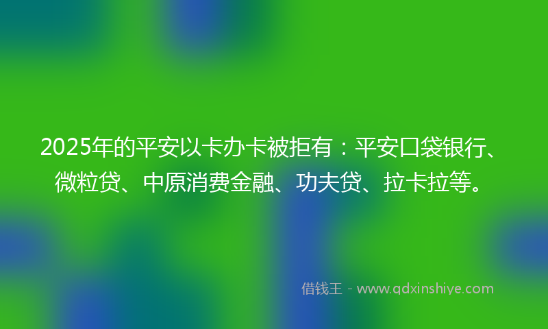 2025年的平安以卡办卡被拒有：平安口袋银行、微粒贷、中原消费金融、功夫贷、拉卡拉等。