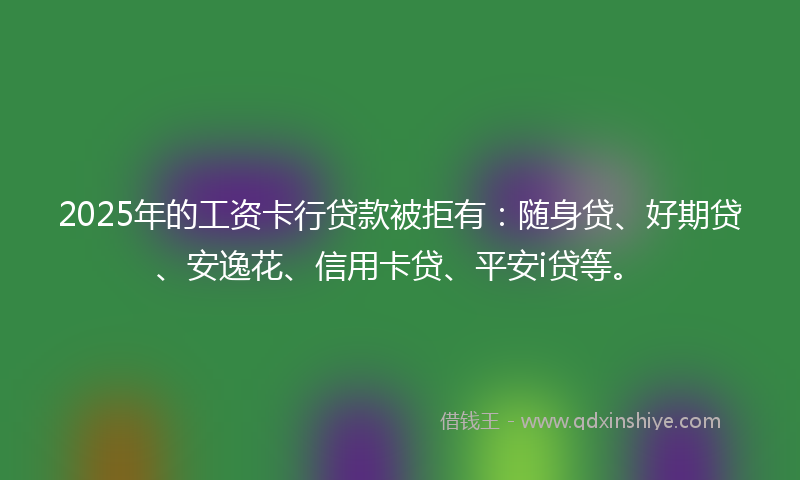 2025年的工资卡行贷款被拒有：随身贷、好期贷、安逸花、信用卡贷、平安i贷等。