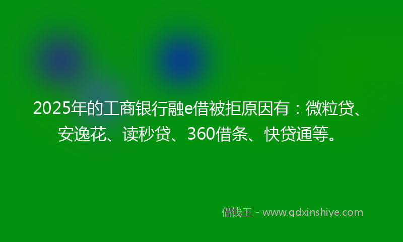 2025年的工商银行融e借被拒原因有：微粒贷、安逸花、读秒贷、360借条、快贷通等。