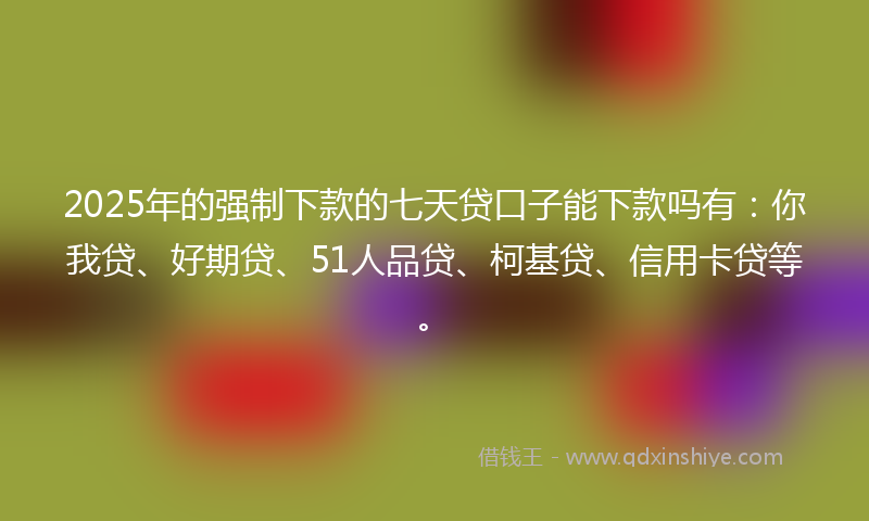 2025年的强制下款的七天贷口子能下款吗有：你我贷、好期贷、51人品贷、柯基贷、信用卡贷等。