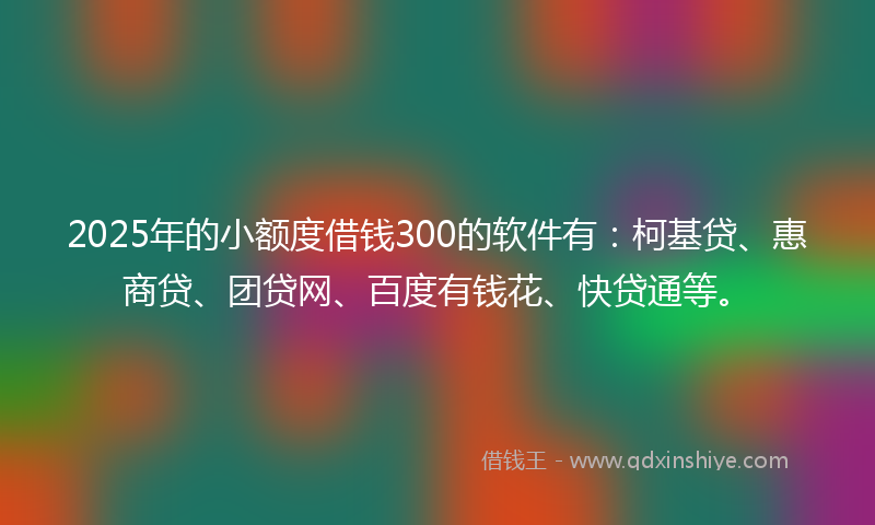 2025年的小额度借钱300的软件有：柯基贷、惠商贷、团贷网、百度有钱花、快贷通等。