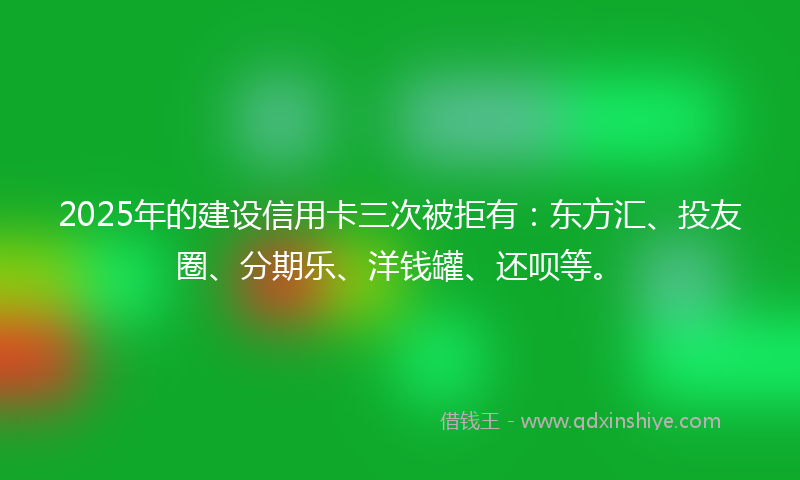 2025年的建设信用卡三次被拒有：东方汇、投友圈、分期乐、洋钱罐、还呗等。