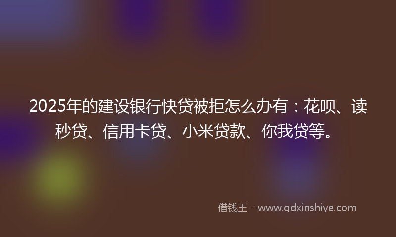 2025年的建设银行快贷被拒怎么办有：花呗、读秒贷、信用卡贷、小米贷款、你我贷等。