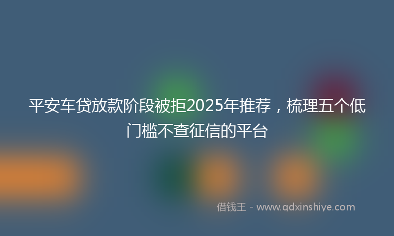 平安车贷放款阶段被拒2025年推荐，梳理五个低门槛不查征信的平台