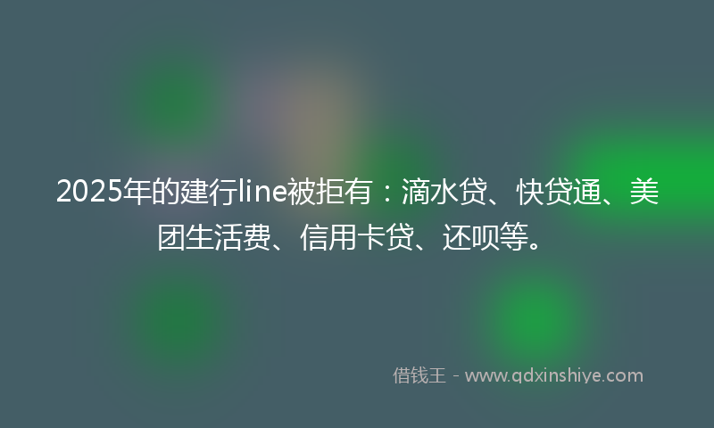 2025年的建行line被拒有：滴水贷、快贷通、美团生活费、信用卡贷、还呗等。